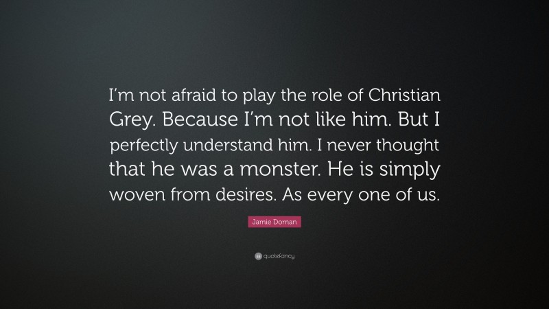 Jamie Dornan Quote: “I’m not afraid to play the role of Christian Grey. Because I’m not like him. But I perfectly understand him. I never thought that he was a monster. He is simply woven from desires. As every one of us.”