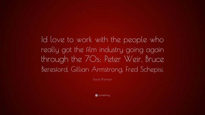 David Wenham Quote: “Id love to work with the people who really got the film industry going again through the 70s: Peter Weir, Bruce Beresford, Gillian Armstrong, Fred Schepisi.”