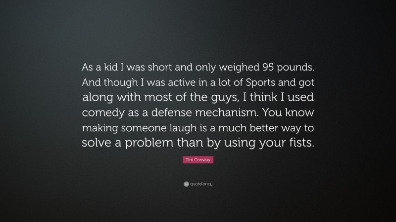 Tim Conway Quote: “As a kid I was short and only weighed 95 pounds. And though I was active in a lot of Sports and got along with most of the guys, I think I used comedy as a defense mechanism. You know making someone laugh is a much better way to solve a problem than by using your fists.”