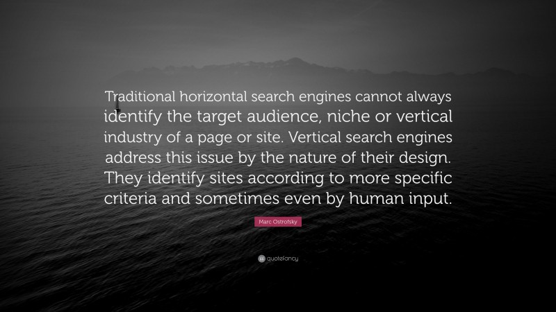 Marc Ostrofsky Quote: “Traditional horizontal search engines cannot always identify the target audience, niche or vertical industry of a page or site. Vertical search engines address this issue by the nature of their design. They identify sites according to more specific criteria and sometimes even by human input.”