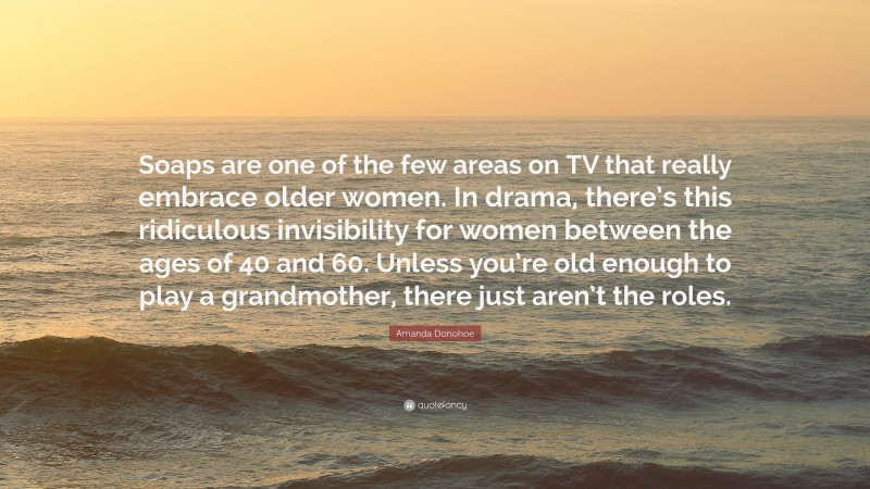 Amanda Donohoe Quote: “Soaps are one of the few areas on TV that really embrace older women. In drama, there’s this ridiculous invisibility for women between the ages of 40 and 60. Unless you’re old enough to play a grandmother, there just aren’t the roles.”