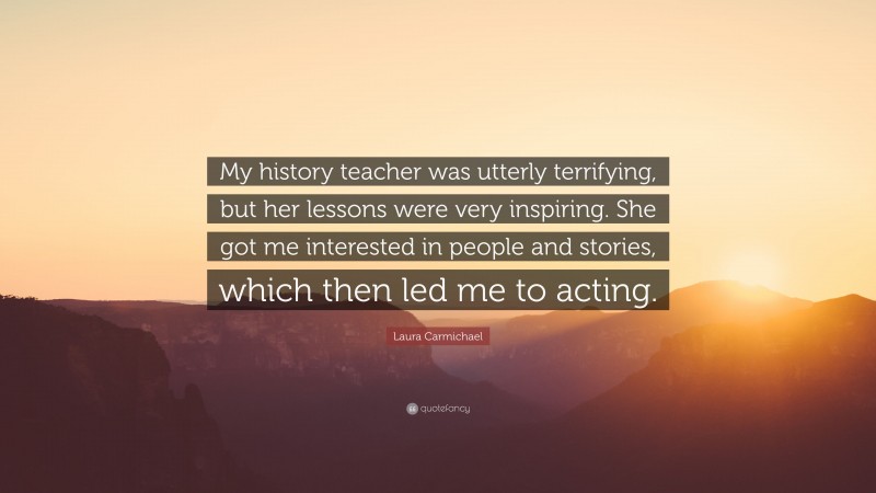 Laura Carmichael Quote: “My history teacher was utterly terrifying, but her lessons were very inspiring. She got me interested in people and stories, which then led me to acting.”
