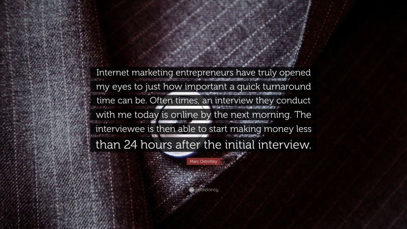Marc Ostrofsky Quote: “Internet marketing entrepreneurs have truly opened my eyes to just how important a quick turnaround time can be. Often times, an interview they conduct with me today is online by the next morning. The interviewee is then able to start making money less than 24 hours after the initial interview.”