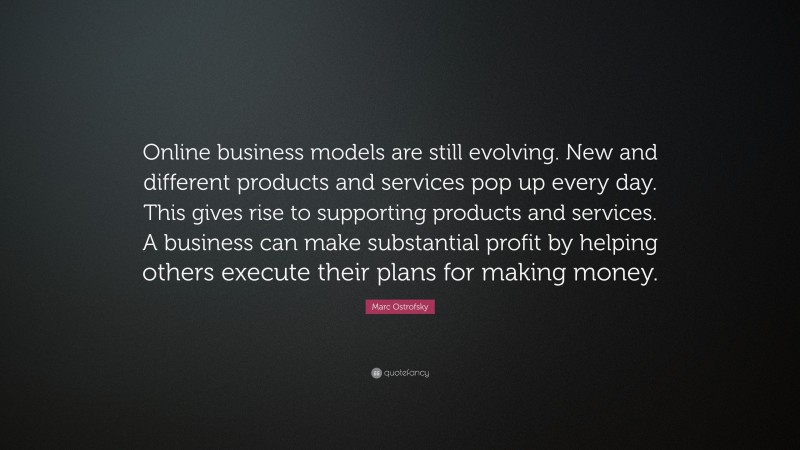 Marc Ostrofsky Quote: “Online business models are still evolving. New and different products and services pop up every day. This gives rise to supporting products and services. A business can make substantial profit by helping others execute their plans for making money.”