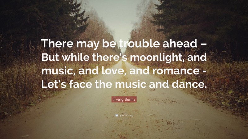 Irving Berlin Quote: “There may be trouble ahead – But while there’s moonlight, and music, and love, and romance -Let’s face the music and dance.”