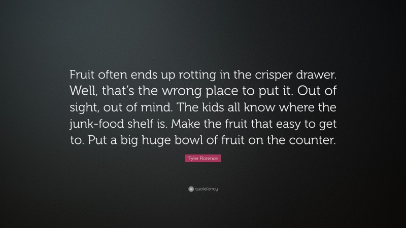 Tyler Florence Quote: “Fruit often ends up rotting in the crisper drawer. Well, that’s the wrong place to put it. Out of sight, out of mind. The kids all know where the junk-food shelf is. Make the fruit that easy to get to. Put a big huge bowl of fruit on the counter.”
