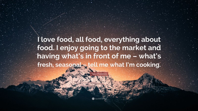 Tyler Florence Quote: “I love food, all food, everything about food. I enjoy going to the market and having what’s in front of me – what’s fresh, seasonal – tell me what I’m cooking.”