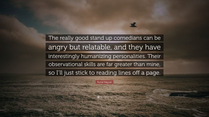 Kunal Nayyar Quote: “The really good stand up comedians can be angry but relatable, and they have interestingly humanizing personalities. Their observational skills are far greater than mine, so I’ll just stick to reading lines off a page.”