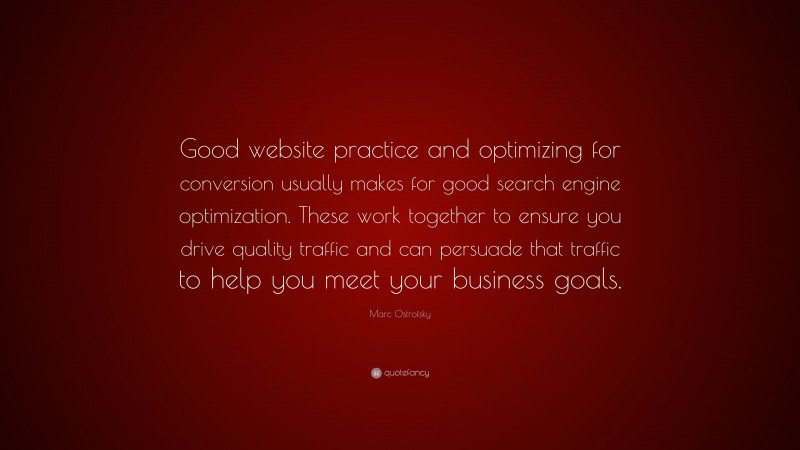 Marc Ostrofsky Quote: “Good website practice and optimizing for conversion usually makes for good search engine optimization. These work together to ensure you drive quality traffic and can persuade that traffic to help you meet your business goals.”