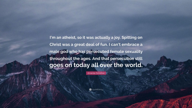 Amanda Donohoe Quote: “I’m an atheist, so it was actually a joy. Spitting on Christ was a great deal of fun. I can’t embrace a male god who has persecuted female sexuality throughout the ages. And that persecution still goes on today all over the world.”