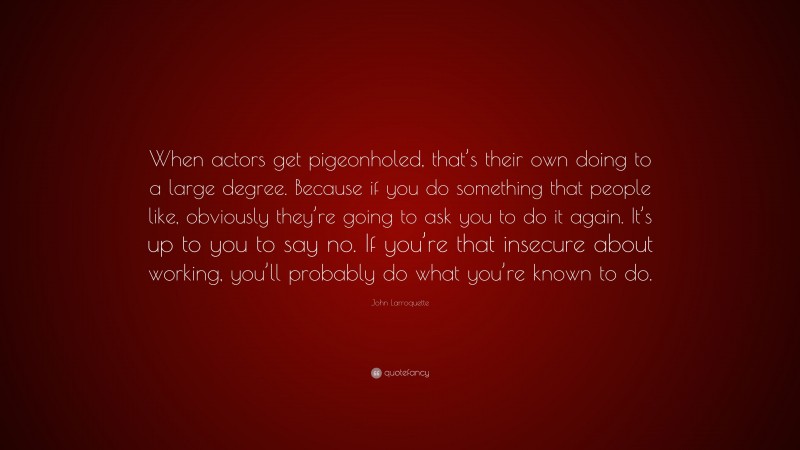John Larroquette Quote: “When actors get pigeonholed, that’s their own doing to a large degree. Because if you do something that people like, obviously they’re going to ask you to do it again. It’s up to you to say no. If you’re that insecure about working, you’ll probably do what you’re known to do.”