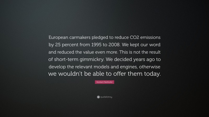 Norbert Reithofer Quote: “European carmakers pledged to reduce CO2 emissions by 25 percent from 1995 to 2008. We kept our word and reduced the value even more. This is not the result of short-term gimmickry. We decided years ago to develop the relevant models and engines, otherwise we wouldn’t be able to offer them today.”