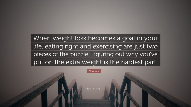 Ali Vincent Quote: “When weight loss becomes a goal in your life, eating right and exercising are just two pieces of the puzzle. Figuring out why you’ve put on the extra weight is the hardest part.”