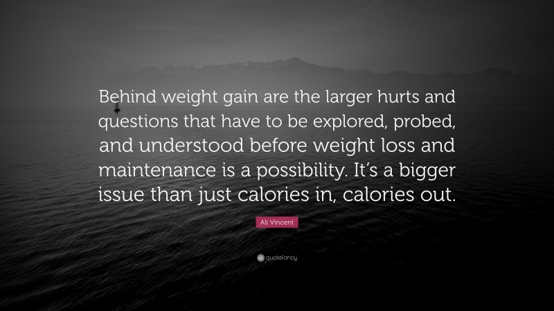 Ali Vincent Quote: “Behind weight gain are the larger hurts and questions that have to be explored, probed, and understood before weight loss and maintenance is a possibility. It’s a bigger issue than just calories in, calories out.”