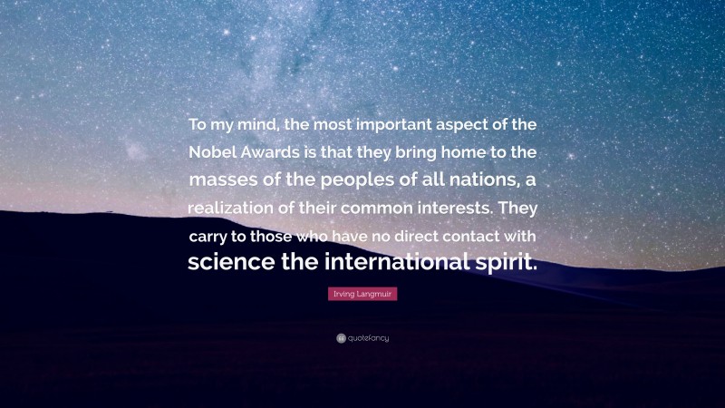 Irving Langmuir Quote: “To my mind, the most important aspect of the Nobel Awards is that they bring home to the masses of the peoples of all nations, a realization of their common interests. They carry to those who have no direct contact with science the international spirit.”