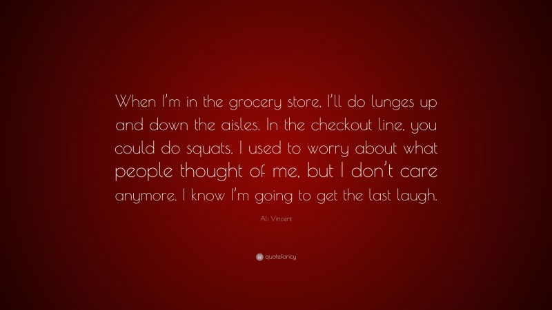 Ali Vincent Quote: “When I’m in the grocery store, I’ll do lunges up and down the aisles. In the checkout line, you could do squats. I used to worry about what people thought of me, but I don’t care anymore. I know I’m going to get the last laugh.”
