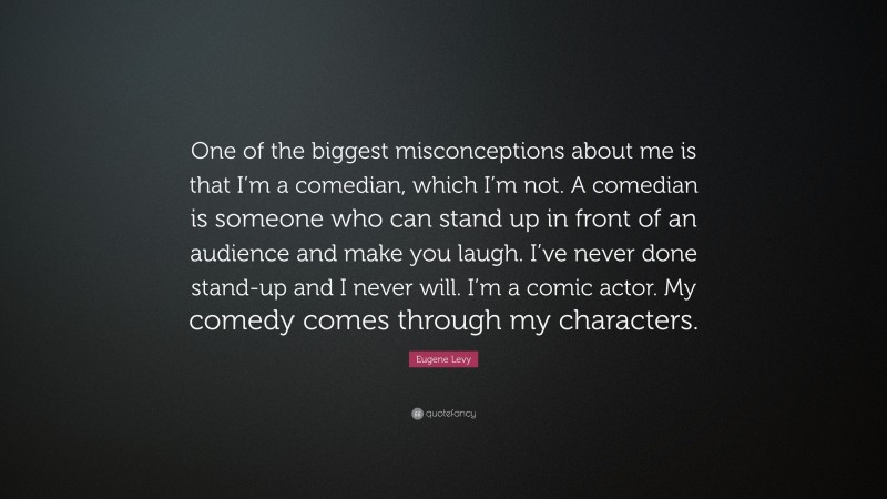 Eugene Levy Quote: “One of the biggest misconceptions about me is that I’m a comedian, which I’m not. A comedian is someone who can stand up in front of an audience and make you laugh. I’ve never done stand-up and I never will. I’m a comic actor. My comedy comes through my characters.”
