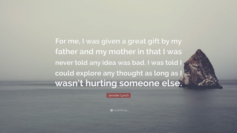 Jennifer Lynch Quote: “For me, I was given a great gift by my father and my mother in that I was never told any idea was bad. I was told I could explore any thought as long as I wasn’t hurting someone else.”