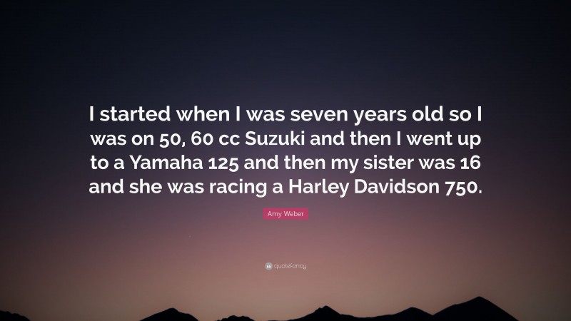 Amy Weber Quote: “I started when I was seven years old so I was on 50, 60 cc Suzuki and then I went up to a Yamaha 125 and then my sister was 16 and she was racing a Harley Davidson 750.”