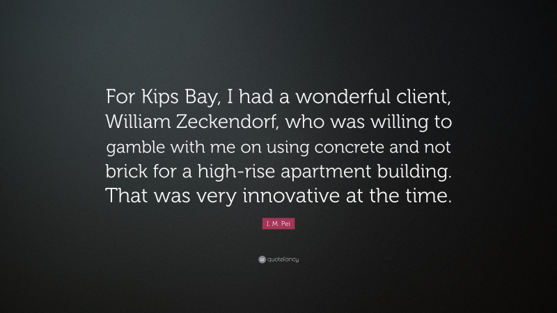 I. M. Pei Quote: “For Kips Bay, I had a wonderful client, William Zeckendorf, who was willing to gamble with me on using concrete and not brick for a high-rise apartment building. That was very innovative at the time.”