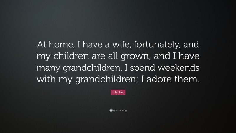I. M. Pei Quote: “At home, I have a wife, fortunately, and my children are all grown, and I have many grandchildren. I spend weekends with my grandchildren; I adore them.”