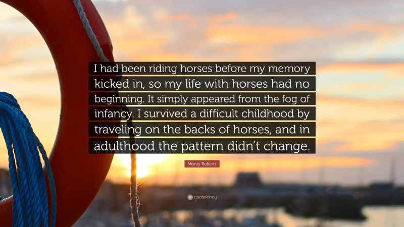 Monty Roberts Quote: “I had been riding horses before my memory kicked in, so my life with horses had no beginning. It simply appeared from the fog of infancy. I survived a difficult childhood by traveling on the backs of horses, and in adulthood the pattern didn’t change.”