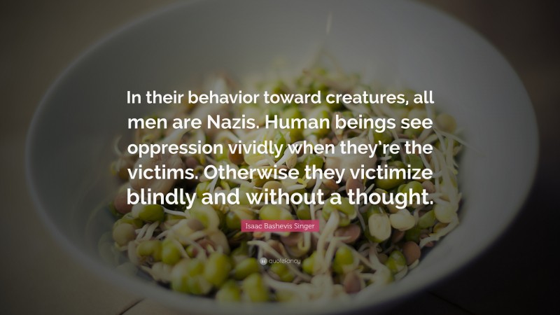 Isaac Bashevis Singer Quote: “In their behavior toward creatures, all men are Nazis. Human beings see oppression vividly when they’re the victims. Otherwise they victimize blindly and without a thought.”
