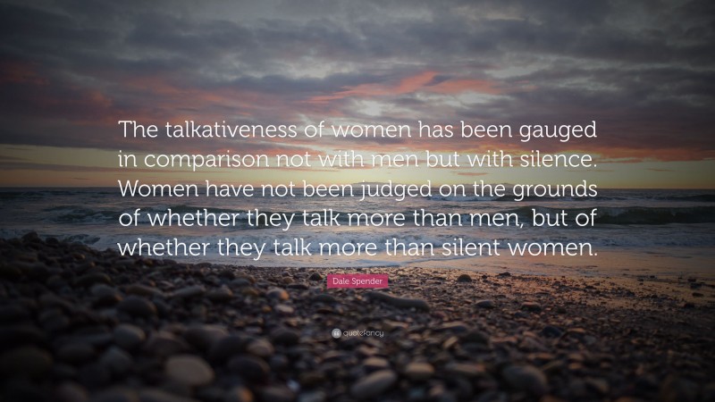Dale Spender Quote: “The talkativeness of women has been gauged in comparison not with men but with silence. Women have not been judged on the grounds of whether they talk more than men, but of whether they talk more than silent women.”