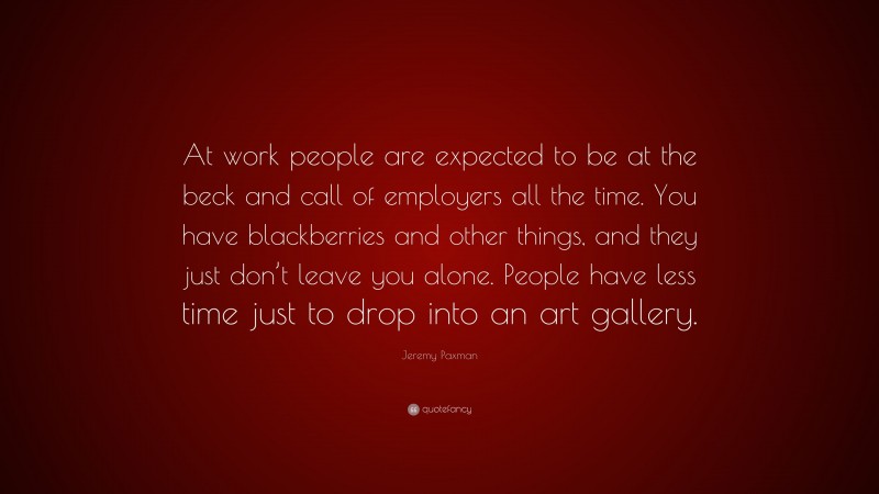 Jeremy Paxman Quote: “At work people are expected to be at the beck and call of employers all the time. You have blackberries and other things, and they just don’t leave you alone. People have less time just to drop into an art gallery.”
