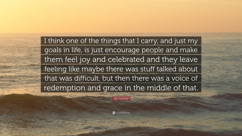 Mat Kearney Quote: “I think one of the things that I carry, and just my goals in life, is just encourage people and make them feel joy and celebrated and they leave feeling like maybe there was stuff talked about that was difficult, but then there was a voice of redemption and grace in the middle of that.”