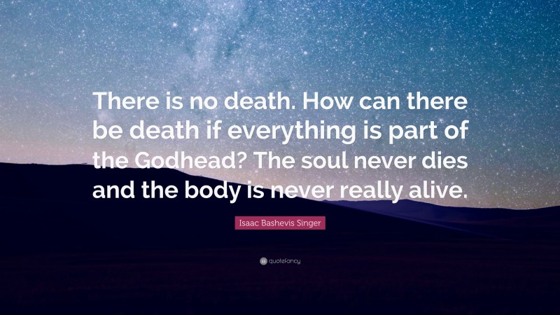 Isaac Bashevis Singer Quote: “There is no death. How can there be death if everything is part of the Godhead? The soul never dies and the body is never really alive.”