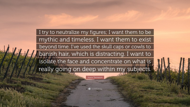Joyce Tenneson Quote: “I try to neutralize my figures; I want them to be mythic and timeless. I want them to exist beyond time. I’ve used the skull caps or cowls to banish hair, which is distracting. I want to isolate the face and concentrate on what is really going on deep within my subjects.”
