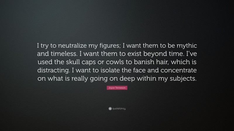 Joyce Tenneson Quote: “I try to neutralize my figures; I want them to be mythic and timeless. I want them to exist beyond time. I’ve used the skull caps or cowls to banish hair, which is distracting. I want to isolate the face and concentrate on what is really going on deep within my subjects.”