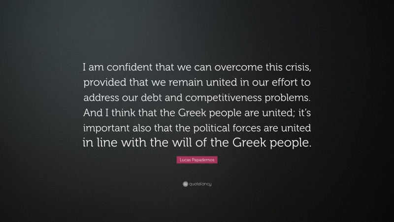 Lucas Papademos Quote: “I am confident that we can overcome this crisis, provided that we remain united in our effort to address our debt and competitiveness problems. And I think that the Greek people are united; it’s important also that the political forces are united in line with the will of the Greek people.”