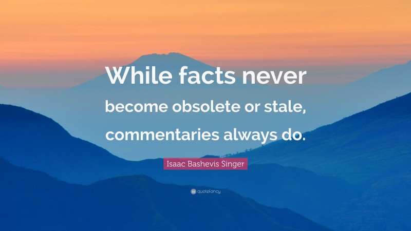 Isaac Bashevis Singer Quote: “While facts never become obsolete or stale, commentaries always do.”