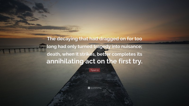 Yiyun Li Quote: “The decaying that had dragged on for too long had only turned tragedy into nuisance; death, when it strikes, better completes its annihilating act on the first try.”