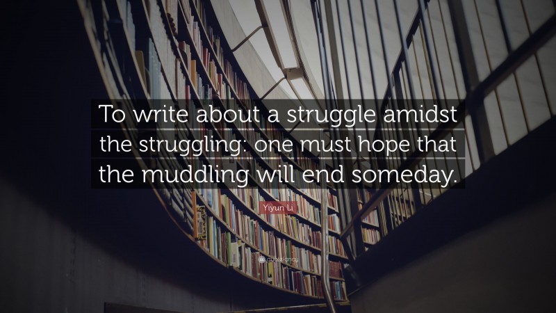 Yiyun Li Quote: “To write about a struggle amidst the struggling: one must hope that the muddling will end someday.”