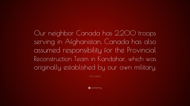 Tom Lantos Quote: “Our neighbor Canada has 2,200 troops serving in Afghanistan. Canada has also assumed responsibility for the Provincial Reconstruction Team in Kandahar, which was originally established by our own military.”