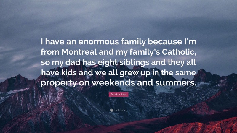 Jessica Pare Quote: “I have an enormous family because I’m from Montreal and my family’s Catholic, so my dad has eight siblings and they all have kids and we all grew up in the same property on weekends and summers.”