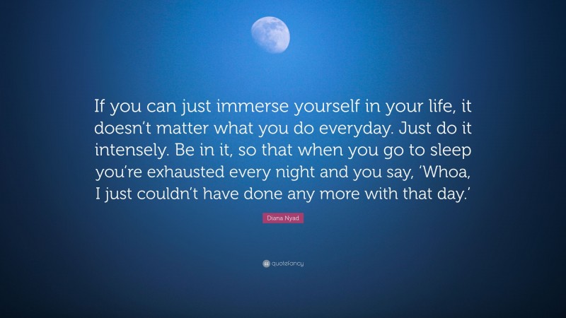 Diana Nyad Quote: “If you can just immerse yourself in your life, it doesn’t matter what you do everyday. Just do it intensely. Be in it, so that when you go to sleep you’re exhausted every night and you say, ‘Whoa, I just couldn’t have done any more with that day.’”