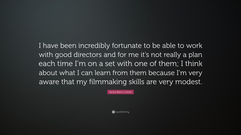Sacha Baron Cohen Quote: “I have been incredibly fortunate to be able to work with good directors and for me it’s not really a plan each time I’m on a set with one of them; I think about what I can learn from them because I’m very aware that my filmmaking skills are very modest.”