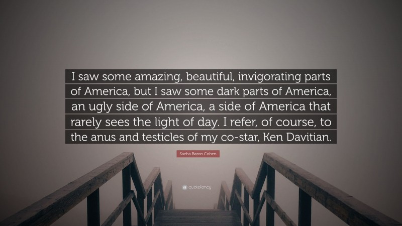 Sacha Baron Cohen Quote: “I saw some amazing, beautiful, invigorating parts of America, but I saw some dark parts of America, an ugly side of America, a side of America that rarely sees the light of day. I refer, of course, to the anus and testicles of my co-star, Ken Davitian.”