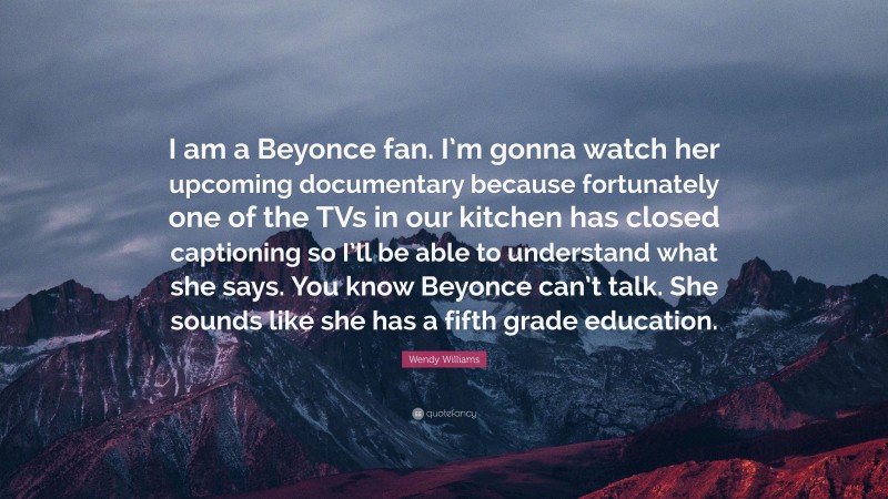 Wendy Williams Quote: “I am a Beyonce fan. I’m gonna watch her upcoming documentary because fortunately one of the TVs in our kitchen has closed captioning so I’ll be able to understand what she says. You know Beyonce can’t talk. She sounds like she has a fifth grade education.”