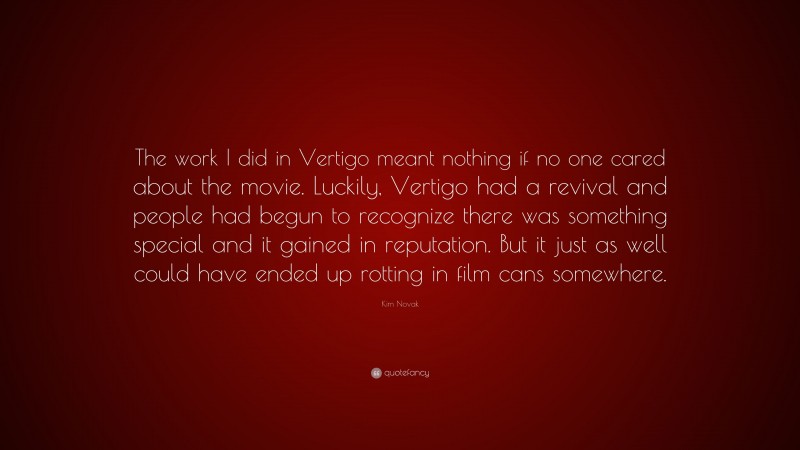 Kim Novak Quote: “The work I did in Vertigo meant nothing if no one cared about the movie. Luckily, Vertigo had a revival and people had begun to recognize there was something special and it gained in reputation. But it just as well could have ended up rotting in film cans somewhere.”