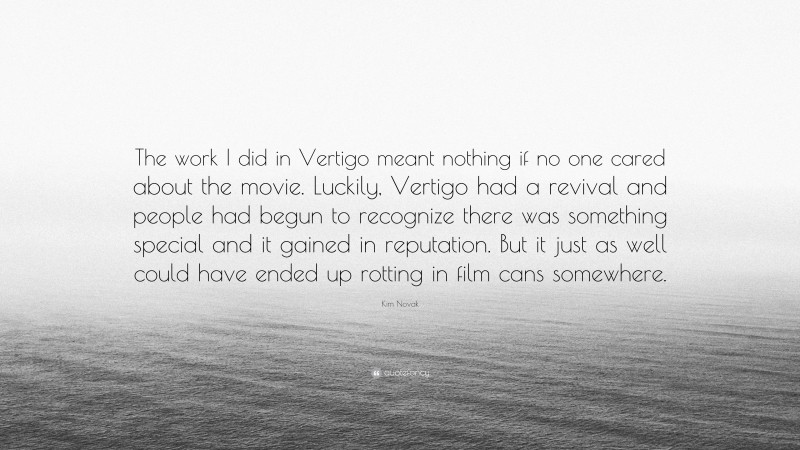 Kim Novak Quote: “The work I did in Vertigo meant nothing if no one cared about the movie. Luckily, Vertigo had a revival and people had begun to recognize there was something special and it gained in reputation. But it just as well could have ended up rotting in film cans somewhere.”