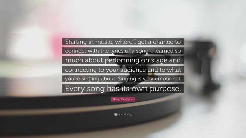 Naturi Naughton Quote: “Starting in music, where I get a chance to connect with the lyrics of a song, I learned so much about performing on stage and connecting to your audience and to what you’re singing about. Singing is very emotional. Every song has its own purpose.”