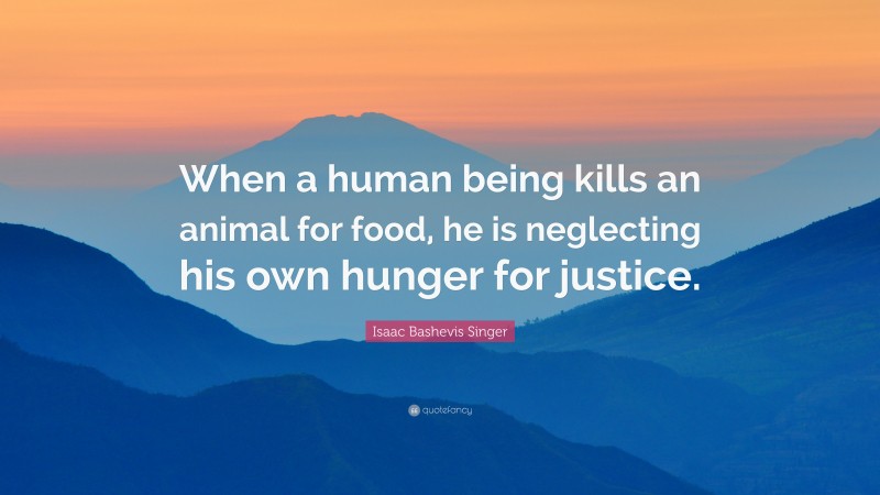 Isaac Bashevis Singer Quote: “When a human being kills an animal for food, he is neglecting his own hunger for justice.”