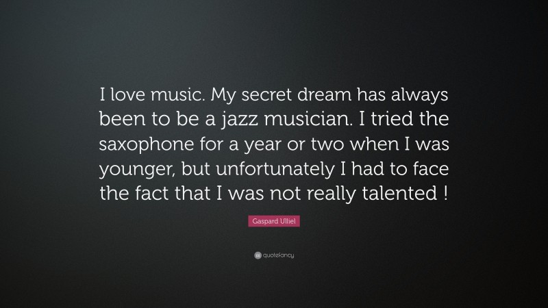 Gaspard Ulliel Quote: “I love music. My secret dream has always been to be a jazz musician. I tried the saxophone for a year or two when I was younger, but unfortunately I had to face the fact that I was not really talented !”