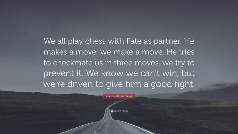 Isaac Bashevis Singer Quote: “We all play chess with Fate as partner. He makes a move, we make a move. He tries to checkmate us in three moves, we try to prevent it. We know we can’t win, but we’re driven to give him a good fight.”