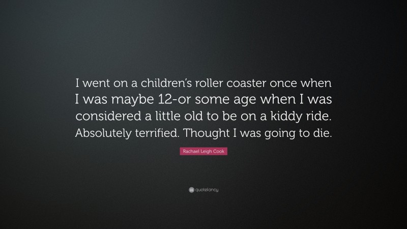 Rachael Leigh Cook Quote: “I went on a children’s roller coaster once when I was maybe 12-or some age when I was considered a little old to be on a kiddy ride. Absolutely terrified. Thought I was going to die.”